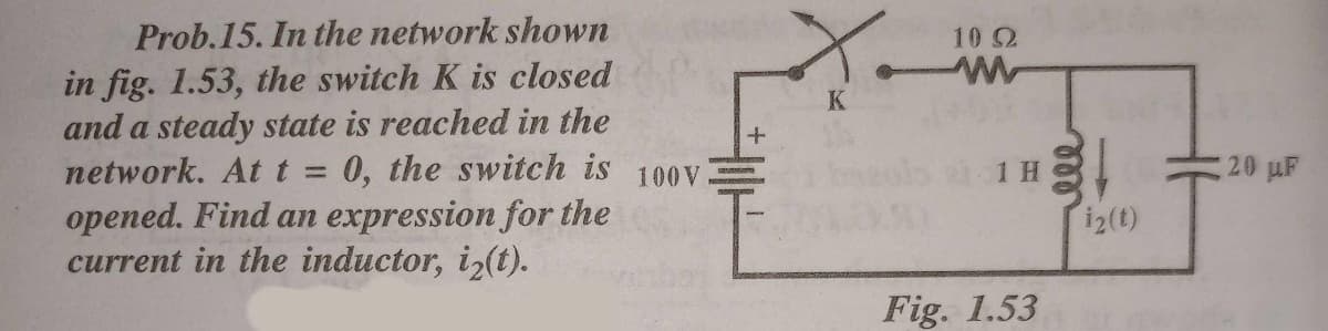 X.
Prob.15. In the network shown
10 2
in fig. 1.53, the switch K is closed
and a steady state is reached in the
network. At t = 0, the switch is
opened. Find an expression for the
current in the inductor, iz(t).
K
ols 1H.
20 uF
100V
i2(t)
Fig. 1.53
