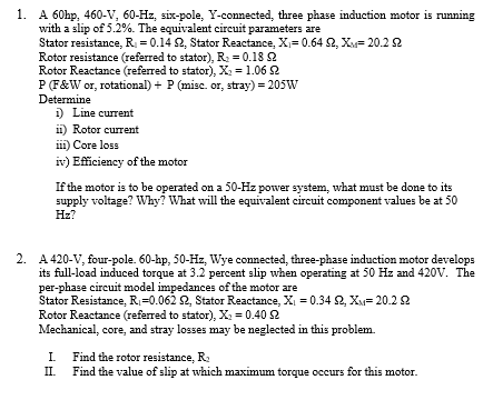 1. A 60hp, 460-V, 60-Hz, six-pole, Y-connected, three phase induction motor is running
with a slip of 5.2%. The equivalent circuit parameters are
Stator resistance, R = 0.14 2, Stator Reactance, X= 0.64 2, X= 20.2 2
Rotor resistance (referred to stator), R = 0.18 2
Rotor Reactance (referred to stator), X = 1.06 2
P(F&W or, rotational) + P (misc. or, stray) = 205W
Determine
1) Line current
i1) Rotor current
ii) Core loss
iv) Eficiency of the motor
If the motor is to be operated on a 50-Hz power system, what must be done to its
supply voltage? Why? What will the equivalent circuit component values be at 50
Hz?
2. A 420-V, four-pole. 60-hp, 50-Hz, Wye connected, three-phase induction motor develops
its full-load induced torque at 3.2 percent slip when operating at 50 Hz and 420V. The
per-phase circuit model impedances of the motor are
Stator Resistance, R=0.062 2, Stator Reactance, XI = 0.34 2, X= 20.22
Rotor Reactance (referred to stator), X = 0.40 2
Mechanical, core, and stray losses may be neglected in this problem.
I.
Find the rotor resistance, R:
II.
Find the value of slip at which maximum torque occurs for this motor.
