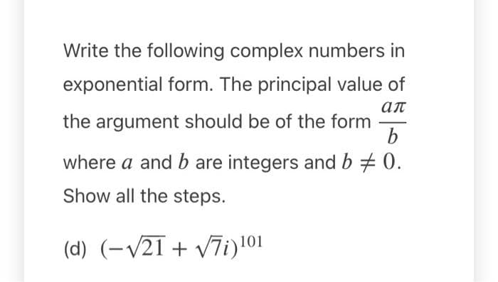 Write the following complex numbers in
exponential form. The principal value of
ал
the argument should be of the form
where a and b are integers and b + 0.
Show all the steps.
(d) (-/21+ v7i)101
