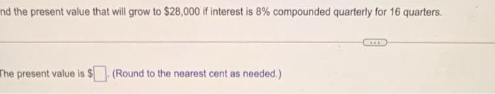 nd the present value that will grow to $28,000 if interest is 8% compounded quarterly for 16 quarters.
The present value is $
(Round to the nearest cent as needed.)
