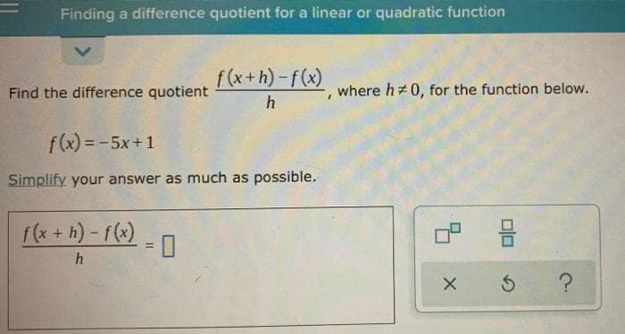 Finding a difference quotient for a linear or quadratic function
f (x+h)-f(x)
Find the difference quotient
where h+0, for the function below.
h
f(x) = -5x+1
Simplify your answer as much as possible.
f(x + h) - f(x)
