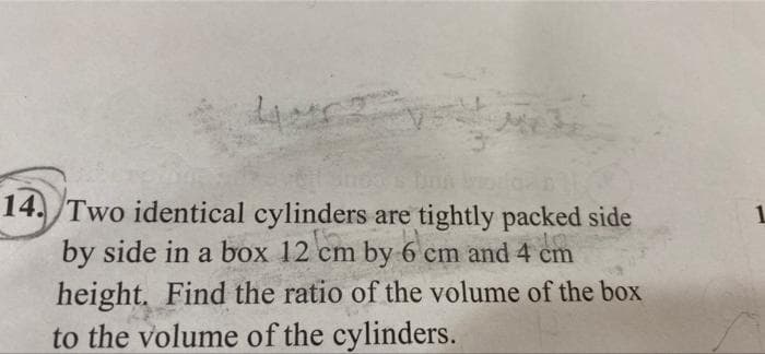 44
14. Two identical cylinders are tightly packed side
1.
by side in a box 12 cm by 6 cm and 4 cm
height. Find the ratio of the volume of the box
to the volume of the cylinders.
