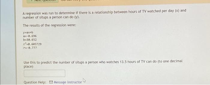 A regression was run to determine if there is a relationship between hours of TV watched per day (x) and
number of situps a person can do (y).
The results of the regression were:
y=ax+b
a=-0.696
b=30.652
r=0.603729
r=-e.777
Use this to predict the number of situps a person who watches 13.5 hours of TV can do (to one decimal
place)
Question Help: Message instructor
