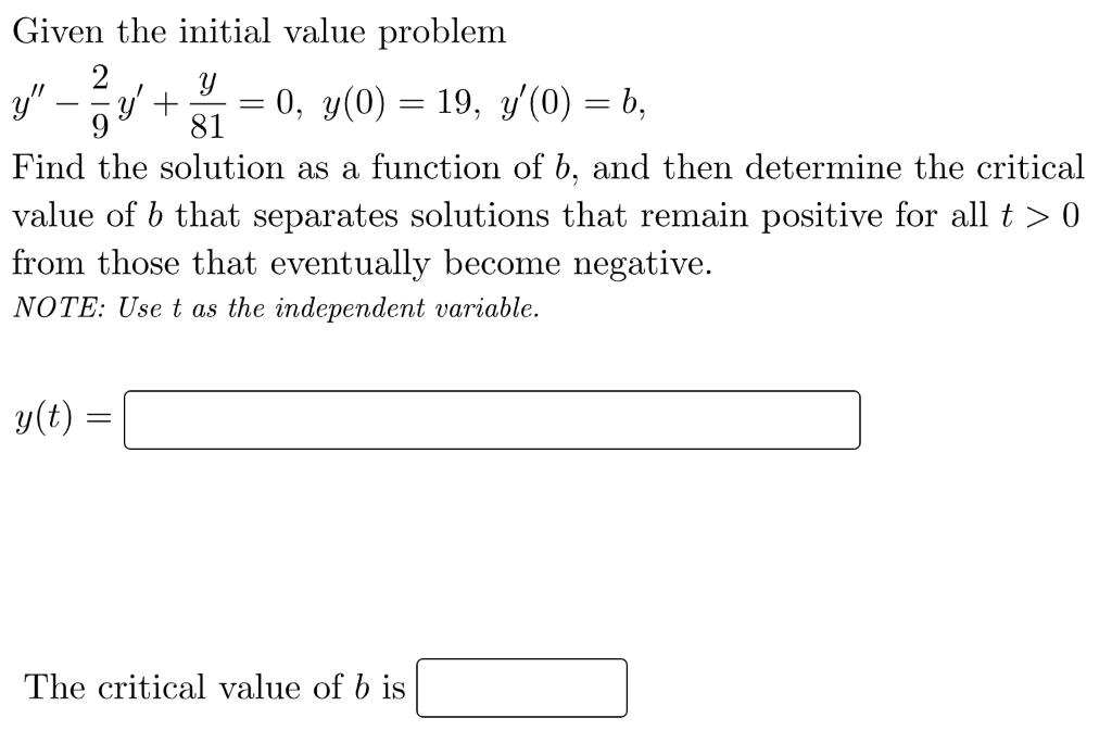 Given the initial value problem
2
y"-
ay + = 0, y(0) = 19, y'(0) = b,
-
9
81
Find the solution as a function of b, and then determine the critical
value of b that separates solutions that remain positive for all t > 0
from those that eventually become negative.
NOTE: Use t as the independent variable.
y(t)
The critical value of b is
