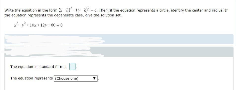 Write the equation in the form (x-h)+ (y-k) = c. Then, if the equation represents a circle, identify the center and radius. If
the equation represents the degenerate case, give the solution set.
x+y+10x+12y+60 = 0
The equation in standard form is
The equation represents (Choose one)
