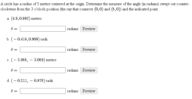 A circle has a radius of 5 meters centered at the origin. Determine the measure of the angle (in radians) swept out counter-
clockwise from the 3 o'clock position (the ray that connects (0,0) and (5,0) and the indicated point.
a. (4.9,0.993) meters
8 =
radians Preview
b. (- 0.416,0.909) radi
8 =
radians Preview
c. (- 3.955, – 3.059) meters
radians Preview
d. (- 0.211, – 0.978) radi
8 =
radians Preview
