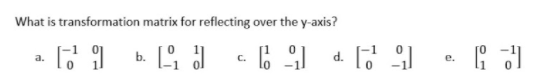 **Question:** What is the transformation matrix for reflecting over the y-axis?

**Choices:**

a) \[
\begin{pmatrix}
-1 & 0 \\
0 & 1
\end{pmatrix}
\]

b) \[
\begin{pmatrix}
0 & 1 \\
-1 & 0
\end{pmatrix}
\]

c) \[
\begin{pmatrix}
1 & 0 \\
0 & -1
\end{pmatrix}
\]

d) \[
\begin{pmatrix}
-1 & 0 \\
0 & -1
\end{pmatrix}
\]

e) \[
\begin{pmatrix}
0 & -1 \\
1 & 0
\end{pmatrix}
\]

**Explanation:**
- The transformation matrix for reflecting over the y-axis is used to flip the x-coordinate of a point across the y-axis, essentially changing the sign of the x-coordinate while keeping the y-coordinate the same.
- Option (a) \(\begin{pmatrix} -1 & 0 \\ 0 & 1 \end{pmatrix}\) represents the correct transformation matrix for reflecting over the y-axis.

No graphs or diagrams are included in the image.