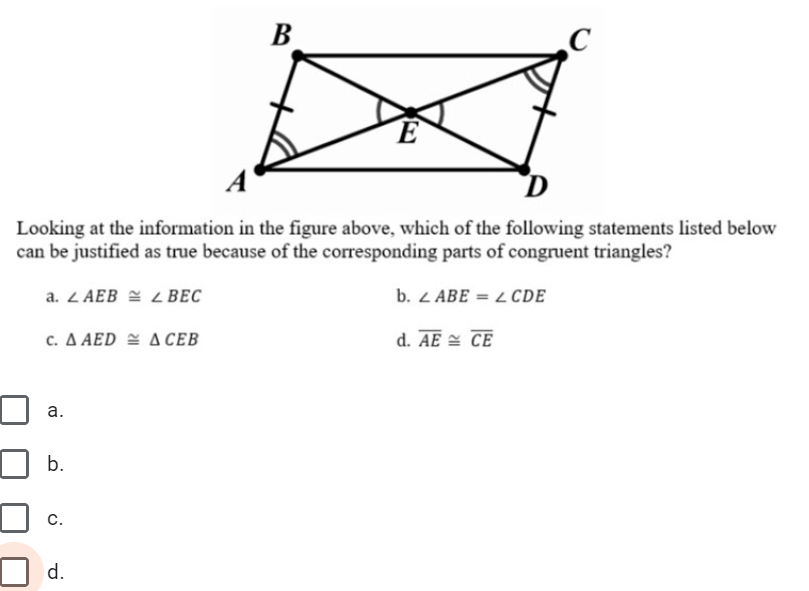В
D
Looking at the information in the figure above, which of the following statements listed below
can be justified as true because of the corresponding parts of congruent triangles?
a. Z AEB = L BEC
b. 2 ABE = L CDE
c ΔΑED ΔCEB
d. AE = CE
а.
b.
с.
d.
