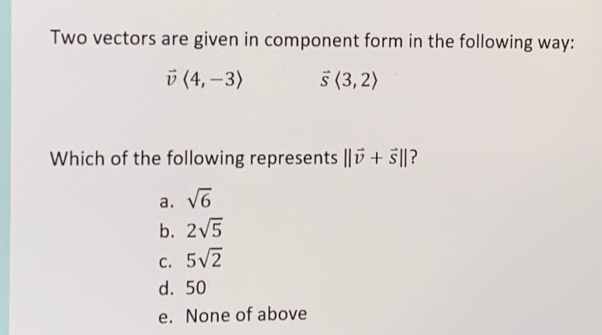 Two vectors are given in component form in the following way:
ü (4, -3)
§ (3, 2)
Which of the following represents ||D + s||?
a. V6
b. 2V5
c. 5V2
d. 50
e. None of above
