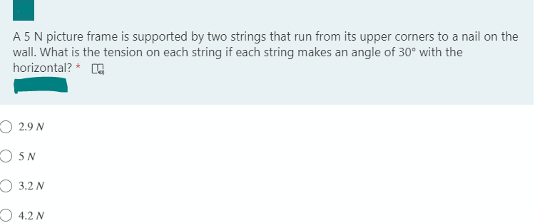 A 5N picture frame is supported by two strings that run from its upper corners to a nail on the
wall. What is the tension on each string if each string makes an angle of 30° with the
horizontal? *
О 2.9 N
O 5 N
О 3.2 N
4.2 N
