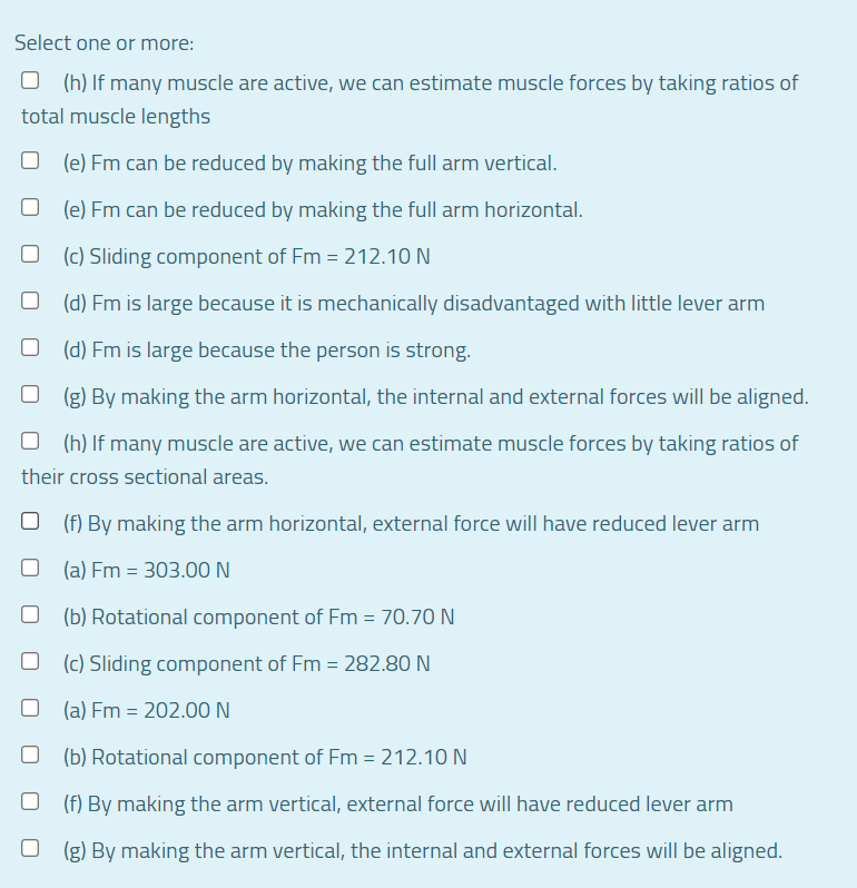 Select one or more:
(h) If many muscle are active, we can estimate muscle forces by taking ratios of
total muscle lengths
(e) Fm can be reduced by making the full arm vertical.
(e) Fm can be reduced by making the full arm horizontal.
(c) Sliding component of Fm = 212.10 N
(d) Fm is large because it is mechanically disadvantaged with little lever arm
(d) Fm is large because the person is strong.
(g) By making the arm horizontal, the internal and external forces will be aligned.
(h) If many muscle are active, we can estimate muscle forces by taking ratios of
their cross sectional areas.
(f) By making the arm horizontal, external force will have reduced lever arm
(a) Fm = 303.00 N
(b) Rotational component of Fm = 70.70 N
(c) Sliding component of Fm = 282.80 N
(a) Fm = 202.00N
(b) Rotational component of Fm = 212.10 N
(f) By making the arm vertical, external force will have reduced lever arm
(g) By making the arm vertical, the internal and external forces will be aligned.
