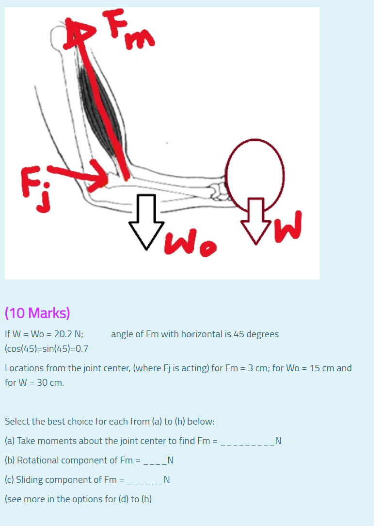 (10 Marks)
If W = Wo = 20.2 N;
angle of Fm with horizontal is 45 degrees
(cos(45)=sin(45)=0.7
Locations from the joint center, (where Fj is acting) for Fm = 3 cm; for Wo = 15 cm and
for W = 30 cm.
Select the best choice for each from (a) to (h) below:
(a) Take moments about the joint center to find Fm =
N
(b) Rotational component of Fm =
N
(c) Sliding component of Fm =
N
(see more in the options for (d) to (h)
