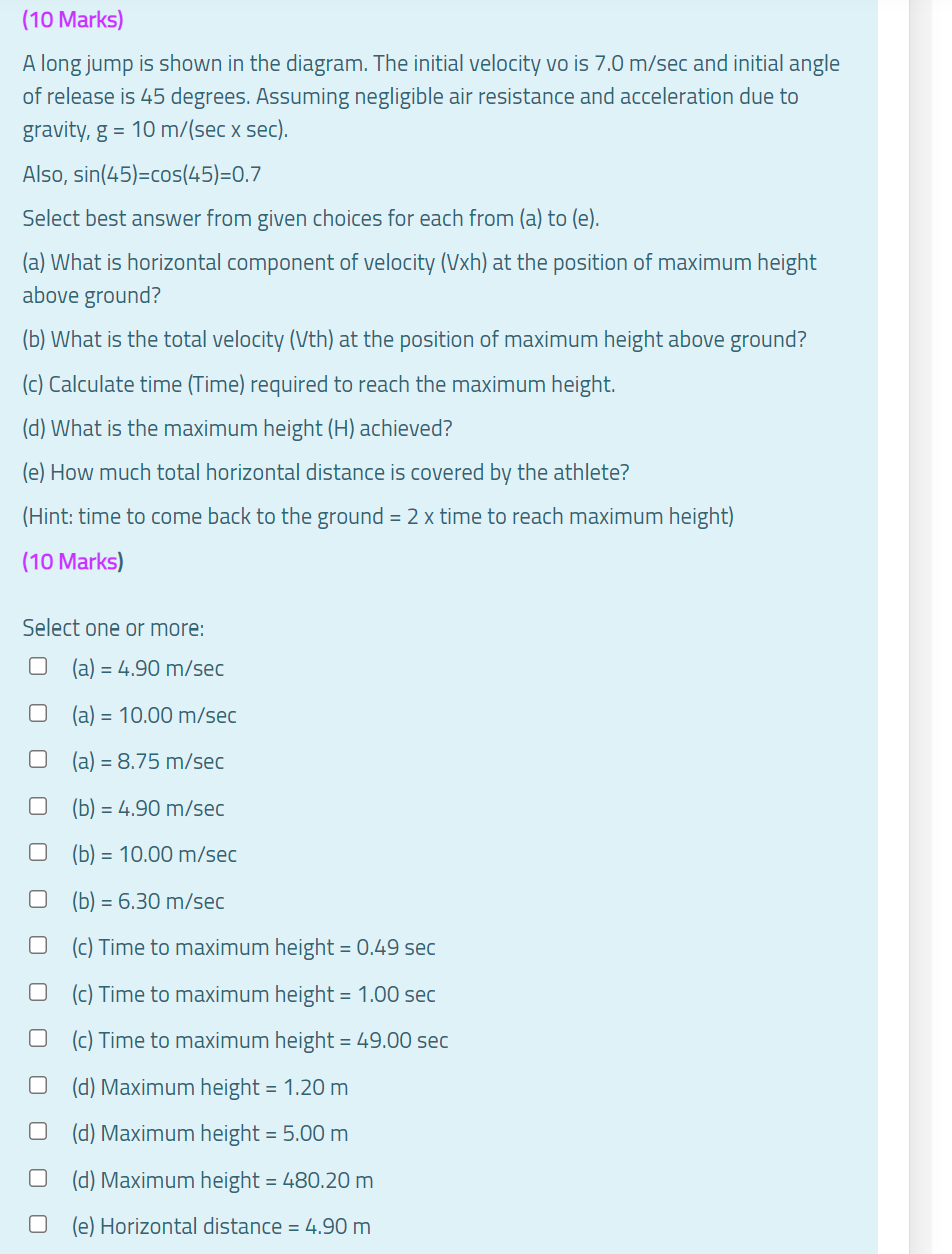 (10 Marks)
A long jump is shown in the diagram. The initial velocity vo is 7.0 m/sec and initial angle
of release is 45 degrees. Assuming negligible air resistance and acceleration due to
gravity, g = 10 m/(sec x sec).
Also, sin(45)=cos(45)=0.7
Select best answer from given choices for each from (a) to (e).
(a) What is horizontal component of velocity (Vxh) at the position of maximum height
above ground?
(b) What is the total velocity (Vth) at the position of maximum height above ground?
(c) Calculate time (Time) required to reach the maximum height.
(d) What is the maximum height (H) achieved?
(e) How much total horizontal distance is covered by the athlete?
(Hint: time to come back to the ground = 2 x time to reach maximum height)
(10 Marks)
Select one or more:
(a) = 4.90 m/sec
(a) = 10.00 m/sec
(a) = 8.75 m/sec
(b) = 4.90 m/sec
(b) = 10.00 m/sec
(b) = 6.30 m/sec
(c) Time to maximum height = 0.49 sec
(c) Time to maximum height = 1.00 sec
(c) Time to maximum height = 49.00 sec
(d) Maximum height = 1.20 m
(d) Maximum height = 5.00 m
(d) Maximum height = 480.20 m
(e) Horizontal distance = 4.90 m
