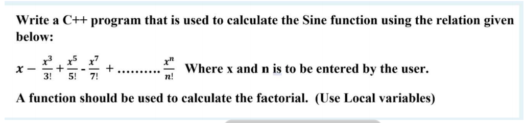 Write a C++ program that is used to calculate the Sine function using the relation given
below:
x3
X -
3!
x5 x7
+
7!
x"
Where x and n is to be entered by the user.
n!
..... ...
5!
A function should be used to calculate the factorial. (Use Local variables)
