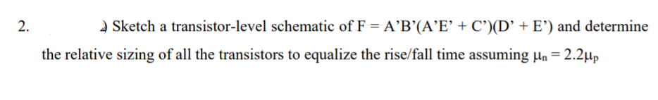 2.
A Sketch a transistor-level schematic of F = A’B’(A’E' + C')(D’ + E') and determine
the relative sizing of all the transistors to equalize the rise/fall time assuming µn = 2.2µp
