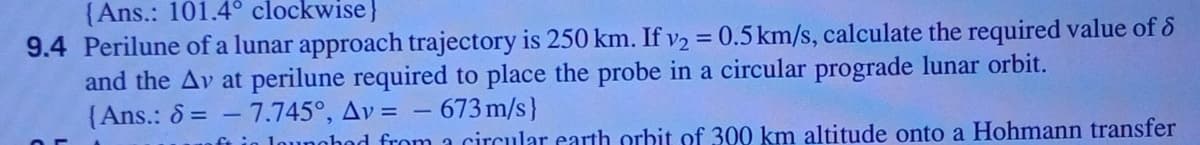 {Ans.: 101.4° clockwise}
9.4 Perilune of a lunar approach trajectory is 250 km. If v2 = 0.5 km/s, calculate the required value of &
and the Av at perilune required to place the probe in a circular prograde lunar orbit.
{Ans.: 8 = - 7.745°, Av =
%3D
673 m/s}
n lounghod from a circular earth orbit of 300 km altitude onto a Hohmann transfer
