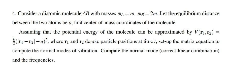 4. Consider a diatomic molecule AB with masses ma =m, mg =2m. Let the equilibrium distance
between the two atoms be a, find center-of-mass coordinates of the molecule.
Assuming that the potential energy of the molecule can be approximated by V(r,, r2) =
5(Iri - r2|- a), where ri and r2 denote particle positions at time t, set-up the matrix equation to
compute the normal modes of vibration. Compute the normal mode (correct linear combination)
and the frequencies.
