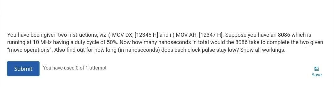 You have been given two instructions, viz i) MOV DX, [12345 H] and ii) MOV AH, [12347 H]. Suppose you have an 8086 which is
running at 10 MHz having a duty cycle of 50%. Now how many nanoseconds in total would the 8086 take to complete the two given
"move operations". Also find out for how long (in nanoseconds) does each clock pulse stay low? Show all workings.
Submit
You have used 0 of 1 attempt
Save
