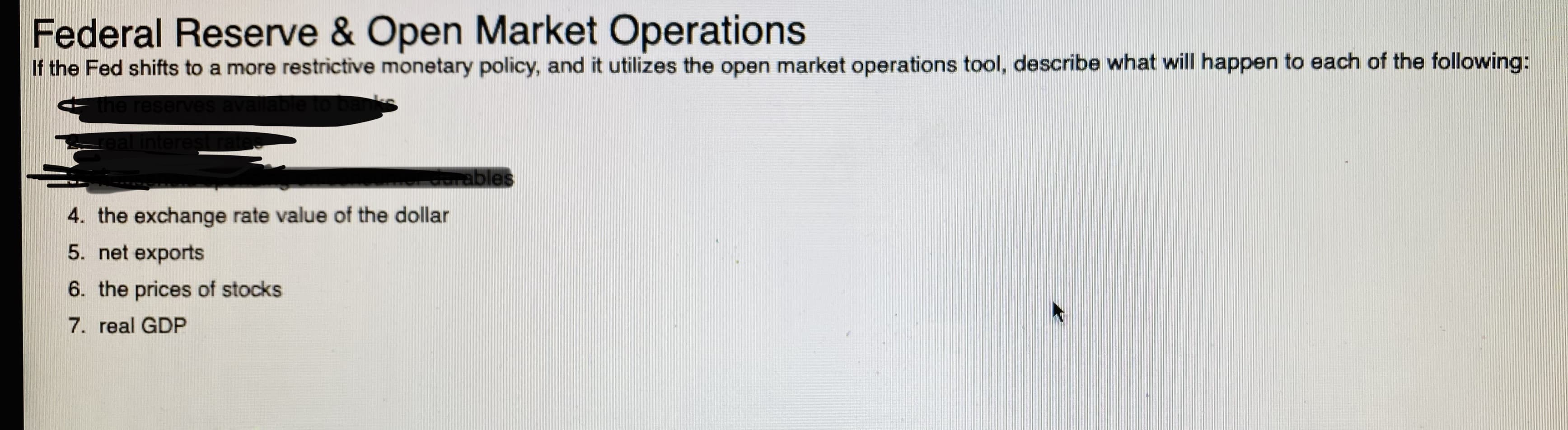 If the Fed shifts to a more restrictive monetary policy, and it utilizes the open market operations tool, describe what will happen to each of the following:
the resen
zeal interes
durables
4. the exchange rate value of the dollar
5. net exports
6. the prices of stocks
7. real GDP
