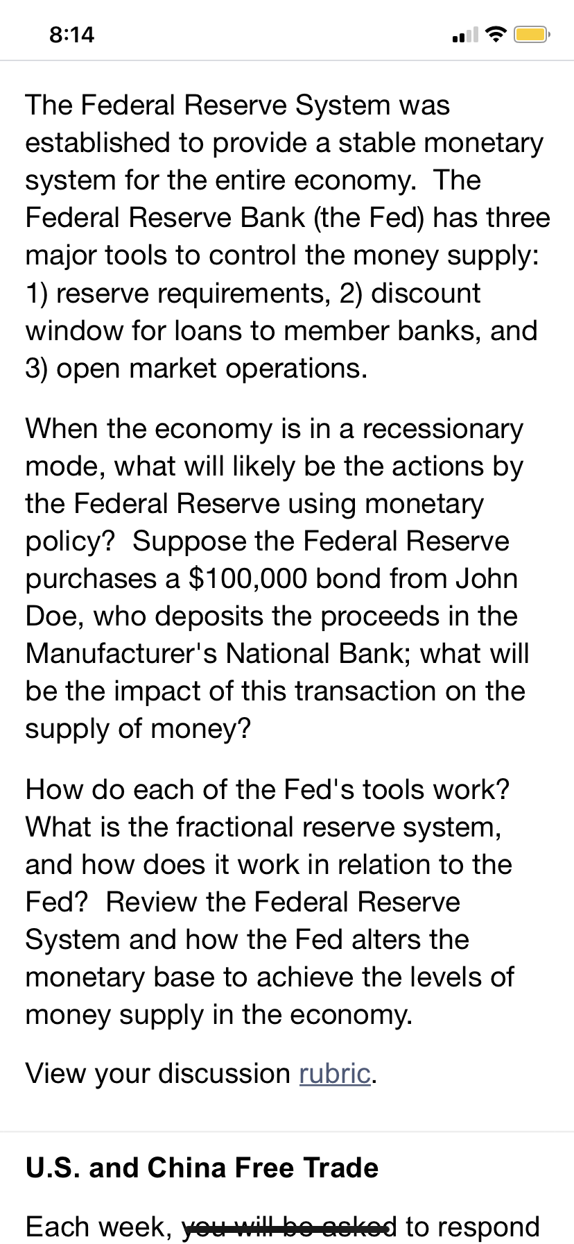 The Federal Reserve System was
established to provide a stable monetary
system for the entire economy. The
Federal Reserve Bank (the Fed) has three
major tools to control the money supply:
1) reserve requirements, 2) discount
window for loans to member banks, and
3) open market operations.
When the economy is in a recessionary
mode, what will likely be the actions by
the Federal Reserve using monetary
policy? Suppose the Federal Reserve
purchases a $100,000 bond from John
Doe, who deposits the proceeds in the
Manufacturer's National Bank; what will
be the impact of this transaction on the
supply of money?
How do each of the Fed's tools work?
