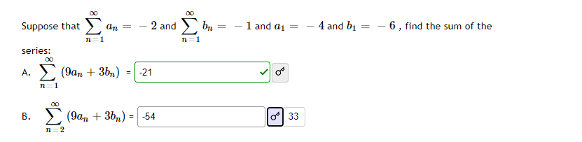 00
Suppose that > an =
2 and
bn
-1 and aj =
4 and bi
- 6 , find the sum of the
n=1
n=1
series:
00
А.
(9ап + 3b)
=|-21
n=1
00
В.
(9ат + 3b,) - -54
o 33
n=2
||
