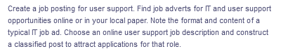 Create a job posting for user support. Find job adverts for IT and user support
opportunities online or in your local paper. Note the format and content of a
typical IT job ad. Choose an online user support job description and construct
a classified post to attract applications for that role.
