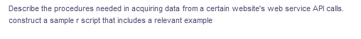 Describe the procedures needed in acquiring data from a certain website's web service API calls.
construct a sample r script that includes a relevant example
