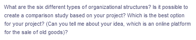 What are the six different types of organizational structures? Is it possible to
create a comparison study based on your project? Which is the best option
for your project? (Can you tell me about your idea, which is an online platform
for the sale of old goods)?
