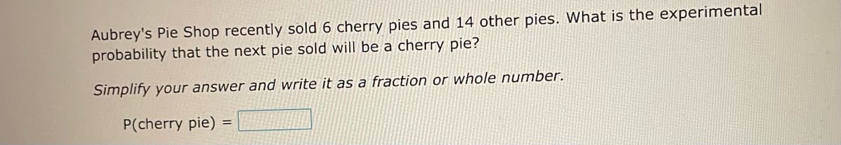 Aubrey's Pie Shop recently sold 6 cherry pies and 14 other pies. What is the experimental
probability that the next pie sold will be a cherry pie?
Simplify your answer and write it as a fraction or whole number.
P(cherry pie):
=