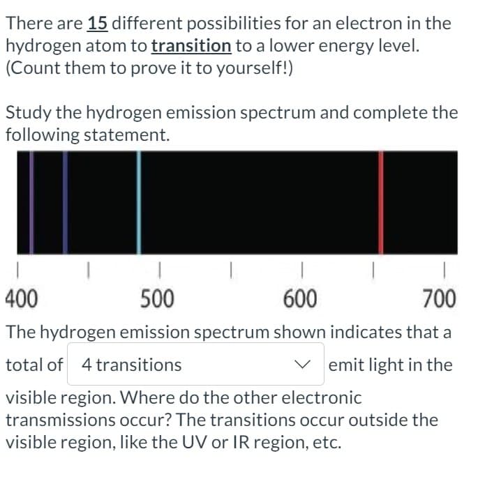 There are 15 different possibilities for an electron in the
hydrogen atom to transition to a lower energy level.
(Count them to prove it to yourself!)
Study the hydrogen emission spectrum and complete the
following statement.
400
500
600
700
The hydrogen emission spectrum shown indicates that a
total of 4 transitions
emit light in the
visible region. Where do the other electronic
transmissions occur? The transitions occur outside the
visible region, like the UV or IR region, etc.