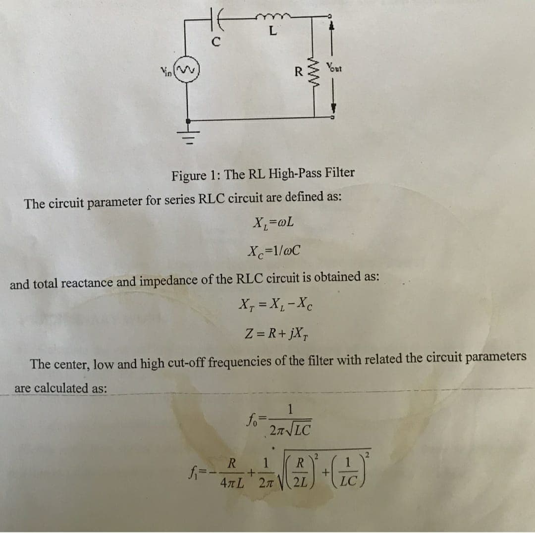 L
Vout
Figure 1: The RL High-Pass Filter
The circuit parameter for series RLC circuit are defined as:
T@='x
Xc=1/@C
and total reactance and impedance of the RLC circuit is obtained as:
X, = X, -Xc
Z = R+ jX,
The center, low and high cut-off frequencies of the filter with related the circuit parameters
are calculated as:
1
fo
27 LC
R
4TL 27 2L
LC
ww
