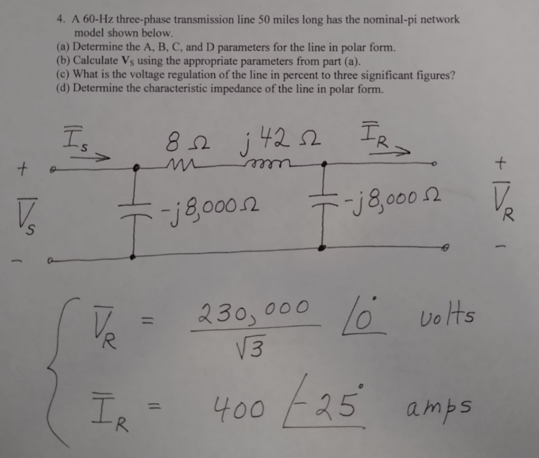 4. A 60-Hz three-phase transmission line 50 miles long has the nominal-pi network
model shown below.
(a) Determine the A, B, C, and D parameters for the line in polar form.
(b) Calculate Vs using the appropriate parameters from part (a).
(c) What is the voltage regulation of the line in percent to three significant figures?
(d) Determine the characteristic impedance of the line in polar form.
IR
Is
82 j422
V.
-j8,0002
T j8,000.2
o volts
230, 000
V3
%3D
400 E25
IR
amps
%3D
