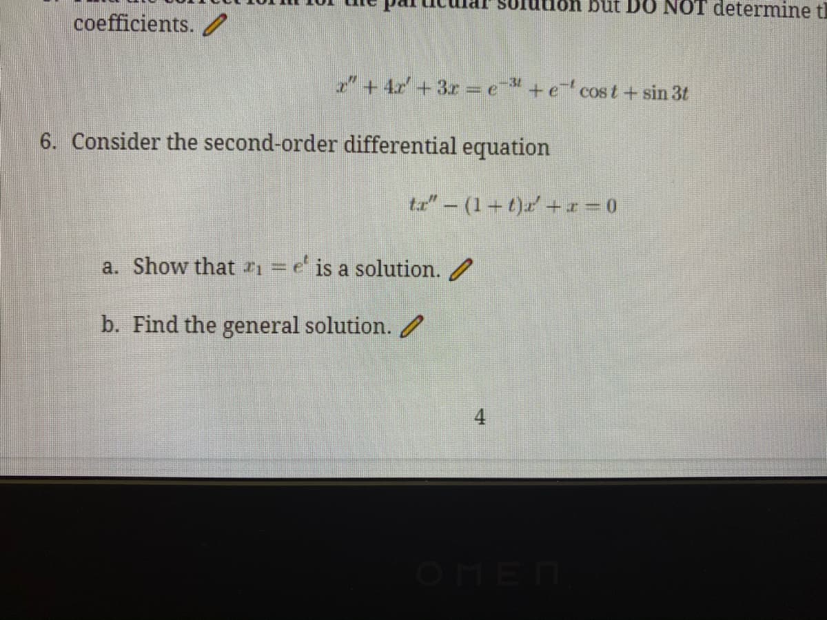 par
ition but D O NOT determine t
coefficients.
2"+4r' +3r = e +e cos t+ sin 3t
-31
6. Consider the second-order differential equation
ta" - (1+t)a +x= 0
a. Show that r1 =
e' is a solution. /
b. Find the general solution.
OMEN
