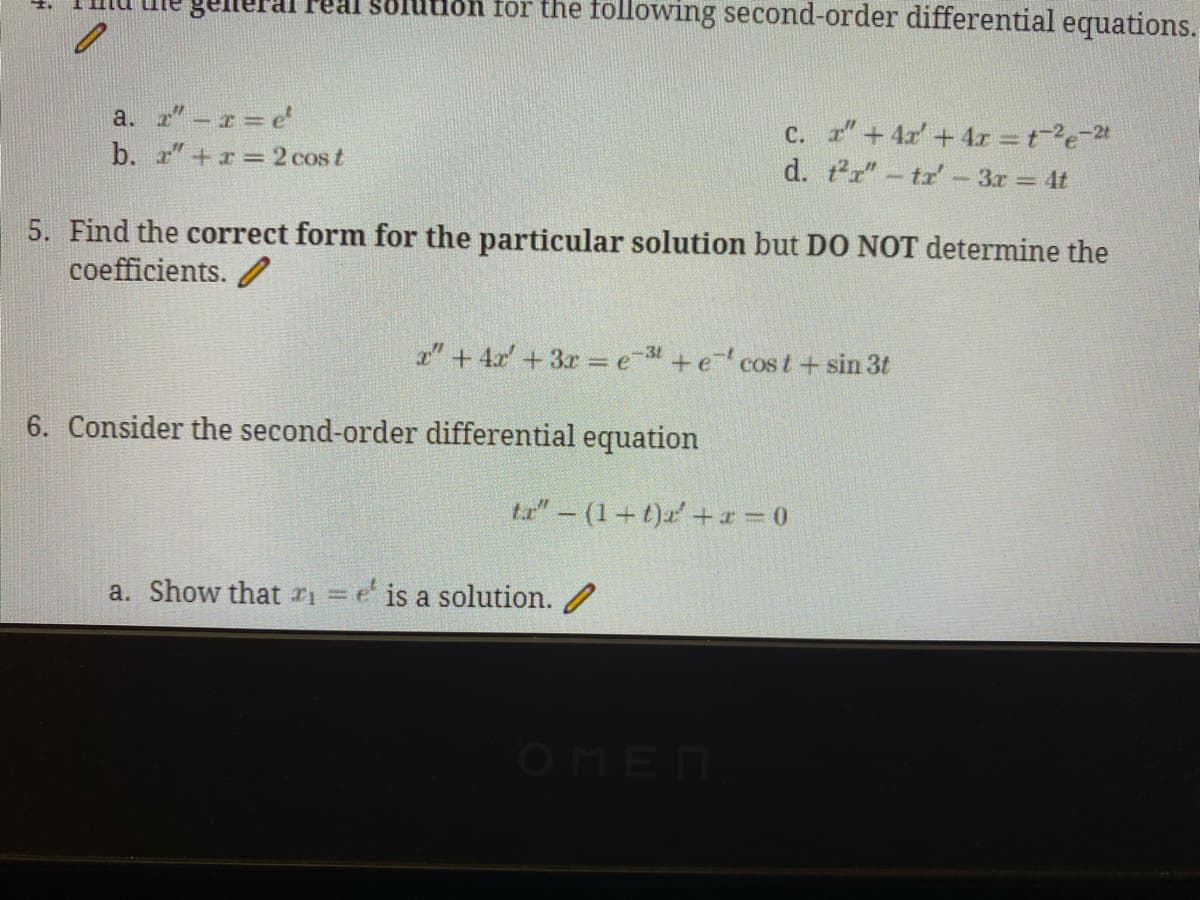 Solution for the following second-order differential equations.
a. r"-r e
b. "+r 2 cos t
c. "+4x + 4r =te-2
d. tr"- tr'-3r 4t
5. Find the correct form for the particular solution but DO NOT determine the
coefficients. /
1"+ 4x' + 3r = e- +e cost+ sin 3t
6. Consider the second-order differential equation
ta"-(1+t)a'+x = 0
a. Show that r = e' is a solution. /
OMEN
