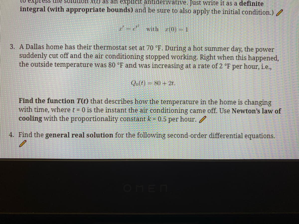 expi
SOluuun x(t) as an explicit antiderivative. Just write it as a definite
integral (with appropriate bounds) and be sure to also apply the initial condition.) /
r' = e" with r(0) = 1
3. A Dallas home has their thermostat set at 70 °F. During a hot summer day, the power
suddenly cut off and the air conditioning stopped working. Right when this happened,
the outside temperature was 80 °F and was increasing at a rate of 2 °F per hour, i.e.,
Qo(t) = 80 + 2t.
Find the function T(t) that describes how the temperature in the home is changing
with time, where t = 0 is the instant the air conditioning came off. Use Newton's law of
cooling with the proportionality constant k = 0.5 per hour. /
4. Find the general real solution for the following second-order differential equations.
OMEN

