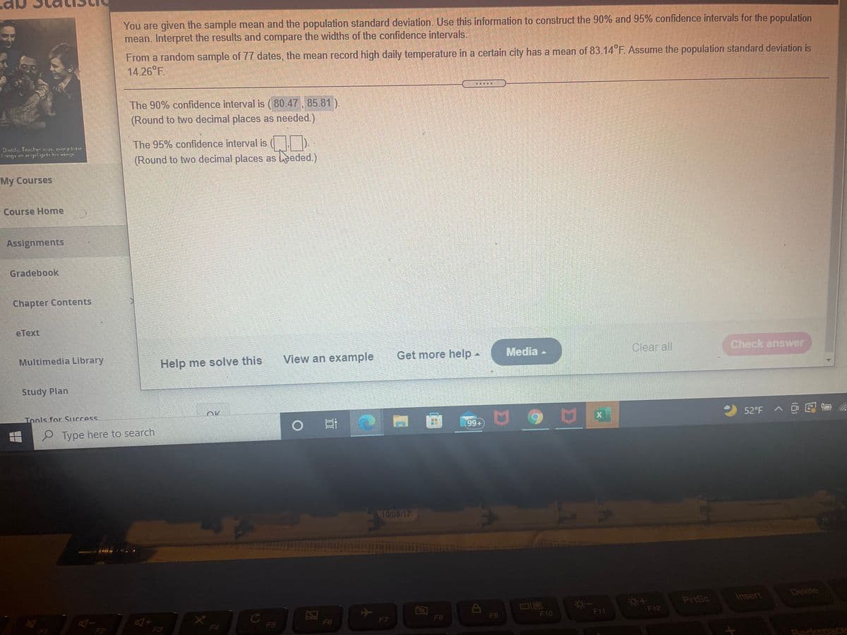 You are given the sample mean and the population standard deviation. Use this information to construct the 90% and 95% confidence intervals for the population
mean. Interpret the results and compare the widths of the confidence intervals.
From a random sample of 77 dates, the mean record high daily temperature in a certain city has a mean of 83.14 F. Assume the population standard deviation is
14.26 F.
The 90% confidence interval is (80.47 , 85.81).
(Round to two decimal places as needed.)
The 95% confidence interval is ( ID
(Round to two decimal places as eded.).
Dadds. Teecher es.evelyne
My Courses
Course Home
Assignments
Gradebook
Chapter Contents
eТext
Multimedia Library
View an example
Get more help-
Media -
Clear all
Check answver
Help me solve this
Study Plan
Tnols for Success.
52°F
> @见首 命
9 Type here to search
10/05/17
Delete
PriSc
Insert
F10
F11
F12
F4
F6
F7
F8
F9
F3
F5
Rackspace
