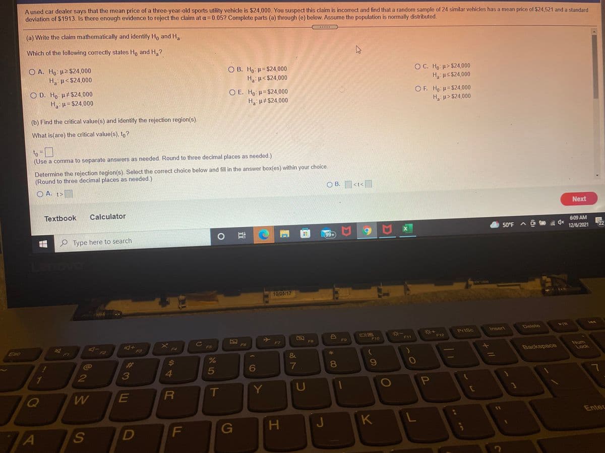 A used car dealer says that the mean price of a three-year-old sports utility vehicle is $24,000. You suspect this claim is incorrect and find that a random sample of 24 similar vehicles has a mean price of $24,521 and a standard
deviation of $1913. Is there enough evidence to reject the claim at a= 0.05? Complete parts (a) through (e) below. Assume the population is normally distributed.
(a) Write the claim mathematically and identify Ho and H.
Which of the following correctly states H, and H,?
O A. Ho p2 $24,000
H p<$24,000
O B. Ho = $24,000
H, p< $24,000
O C. Ho µ> $24,000
H us $24,000
O D. Ho p+$24,000
H, p= $24,000
O E. Ho = $24,000
H, p#$24,000
O F. Ho: p= $24,000
H, p> $24,000
(b) Find the critical value(s) and identify the rejection region(s)
What is(are) the critical value(s), to?
to
(Use a comma to separate answers as needed. Round to three decimal places as needed.)
choice.
Determine the rejection fegion(s). Select the correct choice below and fill in the answer box(es) within
(Round to three decimal places as needed.)
your
O B. <t<]
O A. t>
Next
Textbook
Calculator
6:09 AM
50°F A a
12/6/2021
99+
P Type here to search
10/05/17
Insert
Delete
PrtSc
F11
F12
F10
Cc
F5
F7
F8
F9
F6
Esc
F4
Num
Lock
Fi
F2
F3
Backspace
&
//
%23
5
6
7
80
3
R
T
Y
U
E
C
Enter
G
J
63
小
F.
44
