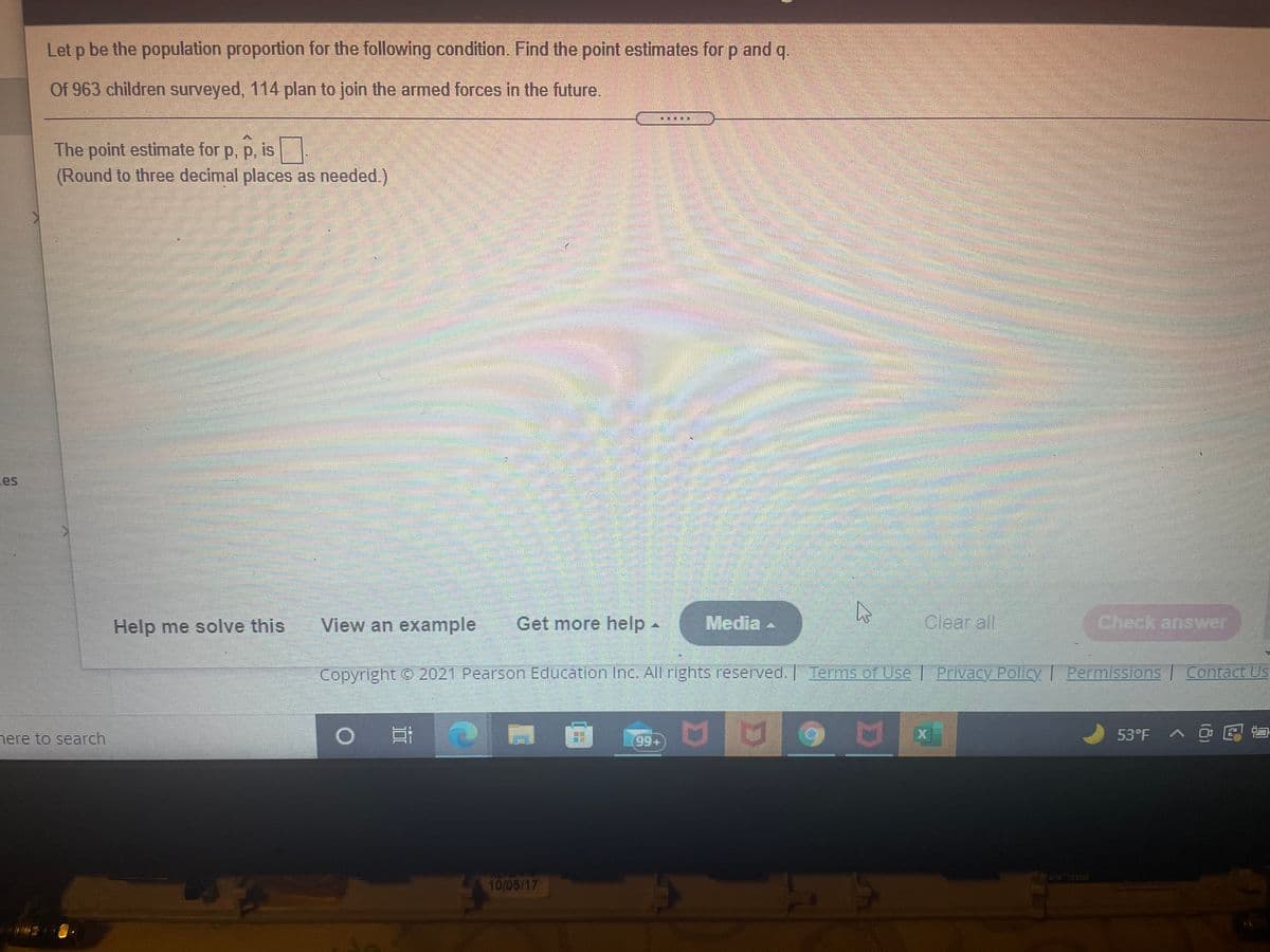 Let p be the population proportion for the following condition. Find the point estimates for p and g.
Of 963 children surveyed, 114 plan to join the armed forces in the future.
The point estimate for p, p, is
(Round to three decimal places as needed.)
P. P.
es
Help me solve this
View an example
Get more help-
Media .
Clear all
Check answer
Copyright © 2021 Pearson Education Inc. All rights reserved. Terms of UseI Privacy Policy I
Permissions Contact Us
nere to search
53°F A @ E
99+
10/05/17
