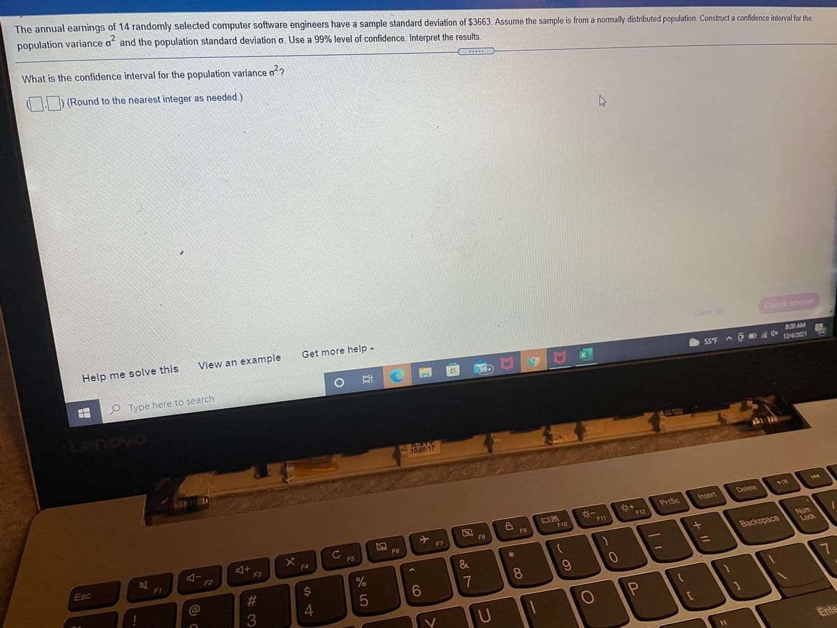 The annual earnings of 14 randomly selected computer software engineers have a sample standard deviation of $3663. Assume the sample is from a normally distributed population. Construct a confidence interval for the
population variance o and the population standard deviation o. Use a 99% level of confidence. Interpret the results.
_2
What is the confidence interval for the population variance o?
) (Round to the nearest integer as needed.)
Help me solve this
View an example
Get more help -
Clear all
Check answer
820 AM
Type here to search
55'F A D
99+
12/4/2021
XL-BTY
10/05/17
Insert
Delete
PrtSc
F11
F12
F9
F10
F8
F7
F6
AI
F2
Num
Lock
F5
F4
Esc
F3
Backspace
F1
23
24
7
9-
4
5
6
7.
3
U
Ente
王
+ II
* 00
团
