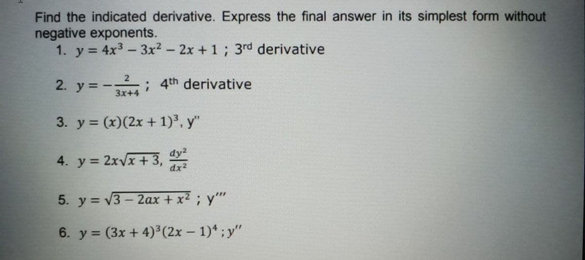 Find the indicated derivative. Express the final answer in its simplest form without
negative exponents.
1. y = 4x3 -3x2 - 2x + 1; 3rd derivative
2
2. y = -,
: 4th derivative
3x+4
3. y = (x)(2x + 1)3, y"
dy2
4. y = 2xvx + 3,
dx2
5. y = v3 - 2ax + x2; y"
6. y = (3x + 4)³(2x - 1)*;y"
