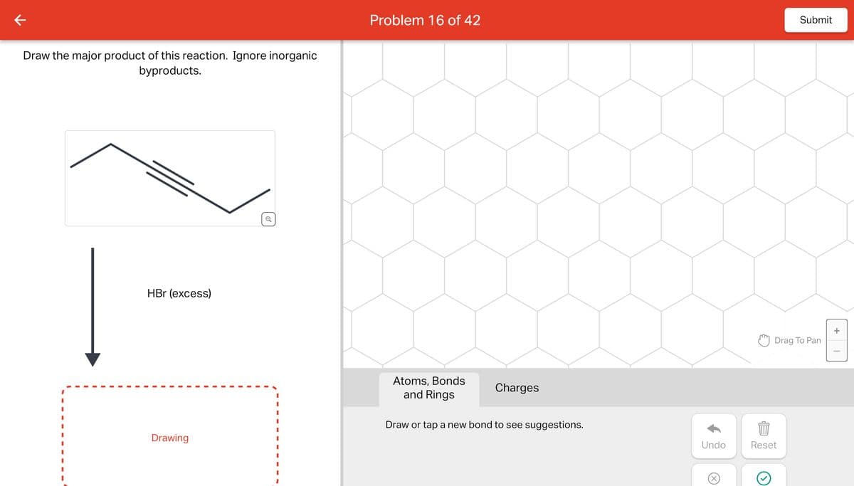 ←
Draw the major product of this reaction. Ignore inorganic
byproducts.
HBr (excess)
Drawing
Q
I
I
I
I
I
Problem 16 of 42
Atoms, Bonds
and Rings
Charges
Draw or tap a new bond to see suggestions.
Undo
X
Submit
Drag To Pan
Reset
+