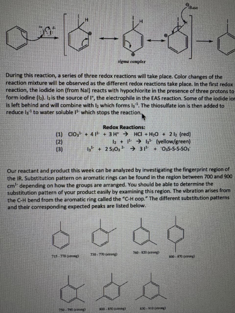 08-6-3-6
sigma complex
During this reaction, a series of three redox reactions will take place. Color changes of the
reaction mixture will be observed as the different redox reactions take place. In the first redox
reaction, the iodide ion (from Nal) reacts with hypochlorite in the presence of three protons to
form iodine (12). 12 is the source of I*, the electrophile in the EAS reaction. Some of the iodide ion
is left behind and will combine with 12 which forms la. The thiosulfate ion is then added to
reduce la to water soluble 1¹ which stops the reaction.
Redox Reactions:
(1) CIO¹+ 41¹³ + 3H→ HCI +H₂O + 2 12 (red)
1₂ +1¹²¹13¹¹ (yellow/green)
13 +25₂03 → 31¹ +OS-S-S-SO
(2)
(3)
Our reactant and product this week can be analyzed by investigating the fingerprint region of
the IR. Substitution pattern on aromatic rings can be found in the region between 700 and 900
cm depending on how the groups are arranged. You should be able to determine the
substitution pattern of your product easily by examining this region. The vibration arises from
the C-H bend from the aromatic ring called the "C-H oop." The different substitution patterns
and their corresponding expected peaks are listed below.
715-770 (strong)
730-770 (strong)
750 790 (strangh
o od
760-820 (strong)
800-850 (strong)
830-910 (strong)
800-870 (strong)