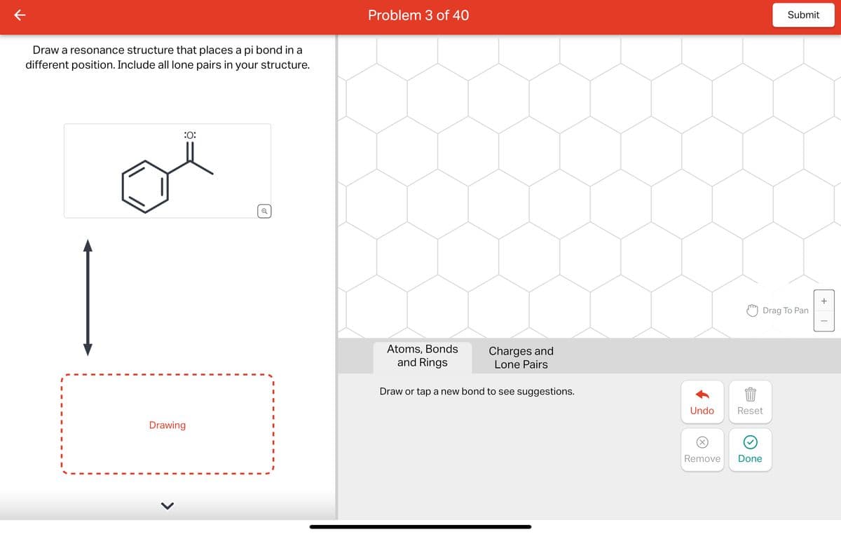 Draw a resonance structure that places a pi bond in a
different position. Include all lone pairs in your structure.
:0:
Drawing
Q
I
Problem 3 of 40
Atoms, Bonds
and Rings
Charges and
Lone Pairs
Draw or tap a new bond to see suggestions.
Undo
Remove
Reset
Done
Submit
Drag To Pan
+