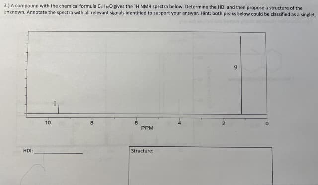 3.) A compound with the chemical formula CsH100 gives the ¹H NMR spectra below. Determine the HDI and then propose a structure of the
unknown. Annotate the spectra with all relevant signals identified to support your answer. Hint: both peaks below could be classified as a singlet.
HDI:
10
PPM
Structure:
9
0