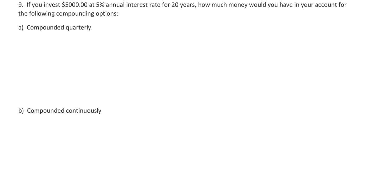 9. If you invest $5000.00 at 5% annual interest rate for 20 years, how much money would you have in your account for
the following compounding options:
a) Compounded quarterly
b) Compounded continuously