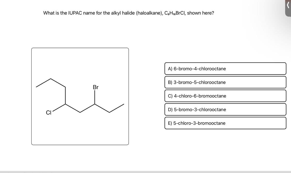 What is the IUPAC name for the alkyl halide (haloalkane), C8H₁6 BrCl, shown here?
CI
Br
A) 6-bromo-4-chlorooctane
B) 3-bromo-5-chlorooctane
C) 4-chloro-6-bromooctane
D) 5-bromo-3-chlorooctane
E) 5-chloro-3-bromooctane
(