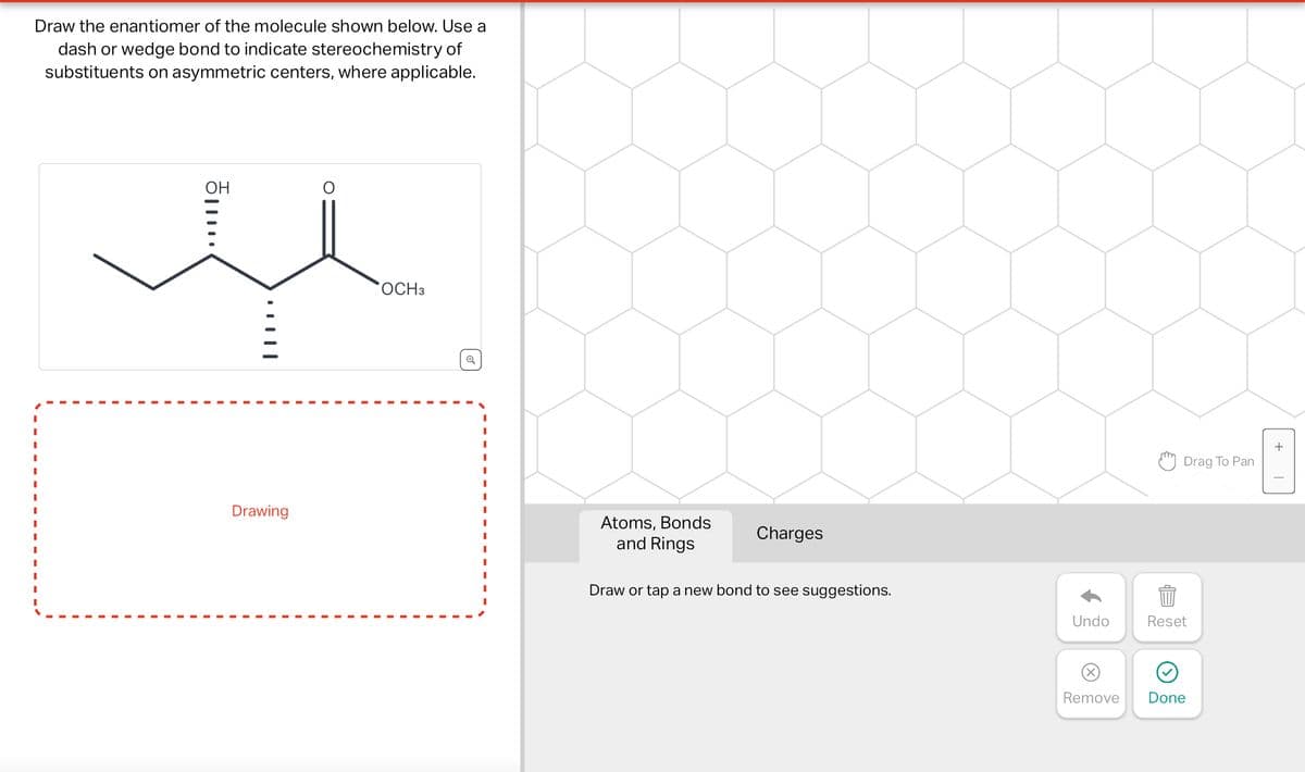 Draw the enantiomer of the molecule shown below. Use a
dash or wedge bond to indicate stereochemistry of
substituents on asymmetric centers, where applicable.
.....
Drawing
OCH3
Atoms, Bonds
and Rings
Charges
Draw or tap a new bond to see suggestions.
Drag To Pan
Undo
Reset
884
Remove
Done
+