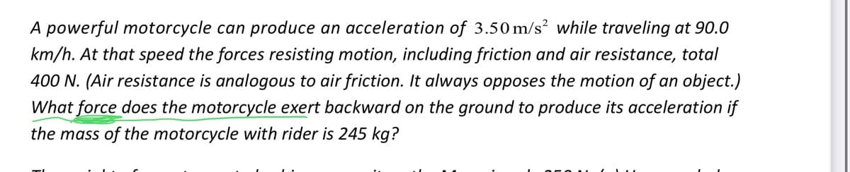 A powerful motorcycle can produce an acceleration of 3.50 m/s² while traveling at 90.0
km/h. At that speed the forces resisting motion, including friction and air resistance, total
400 N. (Air resistance is analogous to air friction. It always opposes the motion of an object.)
What force does the motorcycle exert backward on the ground to produce its acceleration if
the mass of the motorcycle with rider is 245 kg?