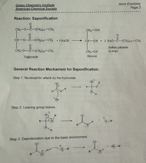 Green Chemistry Institute
American Chemical Society
Reaction: Saponification
CH₂-0-0 -(CH₂)14-CH3
OFU
O
CH- -0--(CH₂)14-CH3 +3NaOH — CH—OH + 3 NaO−C−(CH) –CH
CH2-O–C—(CH2)–CHs
Triglyceride
Step 2: Leaving group leaves.
General Reaction Mechanism for Saponification:
Step 1: Nucleophilic attack by the hydroxide
R-C
R
'H
R₁
— I
CH₂-OH
e
CH₂-OH
Glycerol
Step 3: Deprotonation due to the basic environment.
•oº•
0-R
#
Atom Economy
Page 3
Sodium palmitate
(a soap)
-R'
HO-R