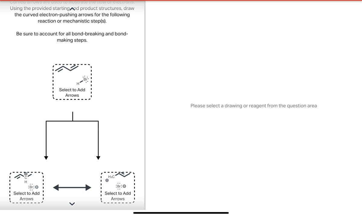 Curved arrows are used to mustrate the flow of electrons.
Using the provided starting and product structures, draw
the curved electron-pushing arrows for the following
reaction or mechanistic step(s).
Be sure to account for all bond-breaking and bond-
making steps.
H
Select to Add
Arrows
H
Select to Add
Arrows
I
I
I
I
I
H₂C
+
Br:
Select to Add
Arrows
Please select a drawing or reagent from the question area